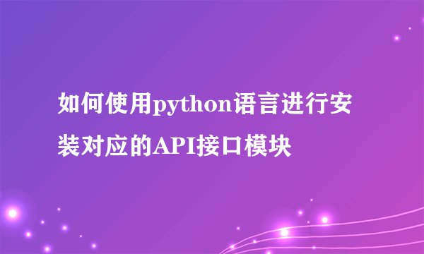 如何使用python语言进行安装对应的API接口模块
