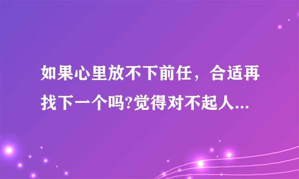 如果心里放不下前任，合适再找下一个吗?觉得对不起人家一样?而且还是先认识他的，是不是？