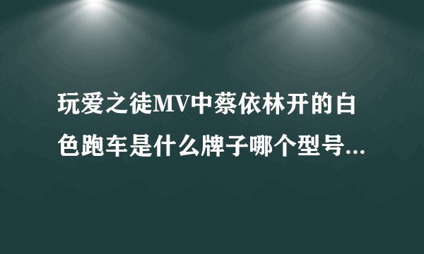 玩爱之徒MV中蔡依林开的白色跑车是什么牌子哪个型号 好想买那款车 超正 知道的回答下拜托了