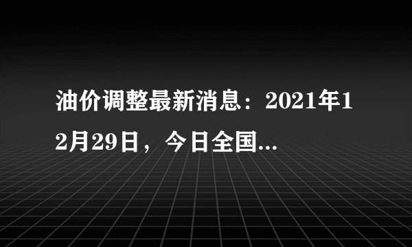 油价调整最新消息：2021年12月29日，今日全国92号、95号汽油价格