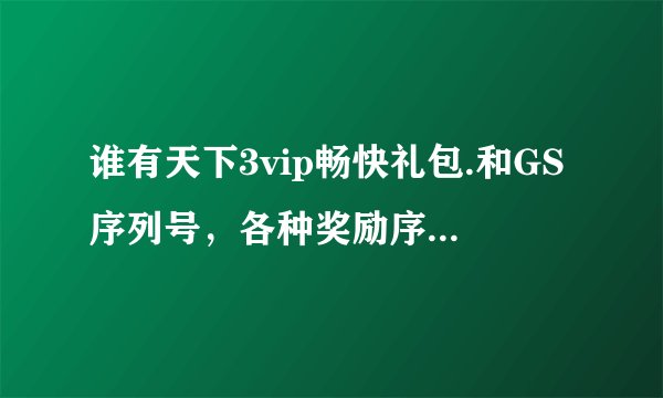 谁有天下3vip畅快礼包.和GS序列号，各种奖励序列号，跪求