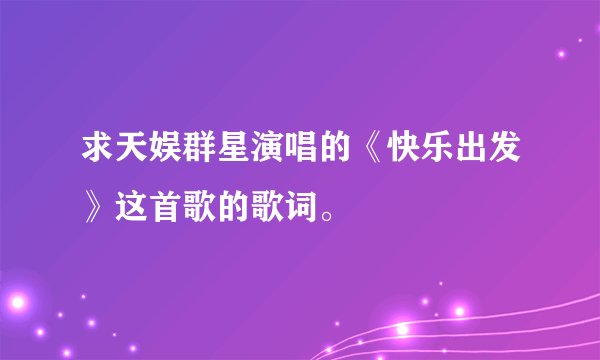 求天娱群星演唱的《快乐出发》这首歌的歌词。