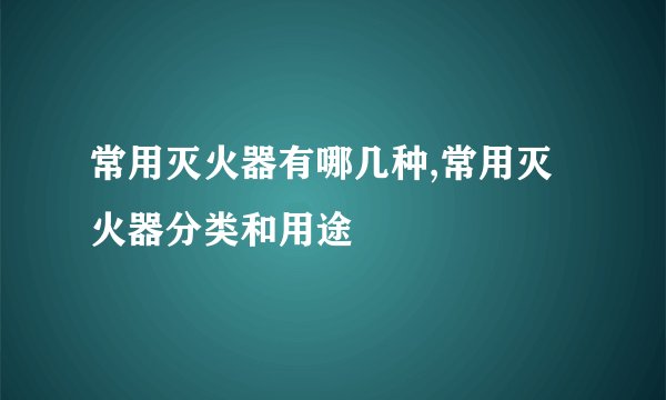 常用灭火器有哪几种,常用灭火器分类和用途