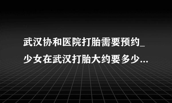 武汉协和医院打胎需要预约_少女在武汉打胎大约要多少钱【武汉仁爱医院医保可用】