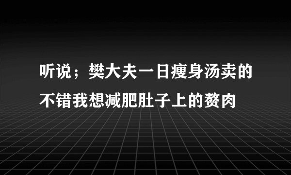 听说；樊大夫一日瘦身汤卖的不错我想减肥肚子上的赘肉