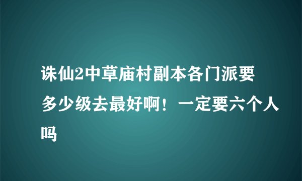 诛仙2中草庙村副本各门派要多少级去最好啊！一定要六个人吗