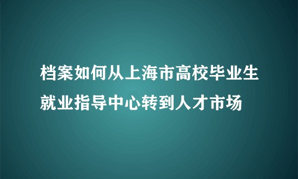 档案如何从上海市高校毕业生就业指导中心转到人才市场