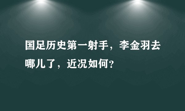 国足历史第一射手，李金羽去哪儿了，近况如何？