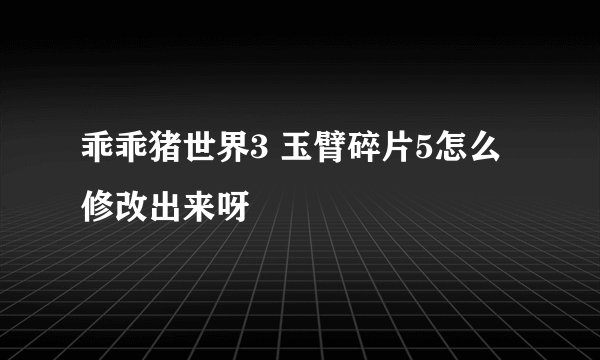 乖乖猪世界3 玉臂碎片5怎么修改出来呀