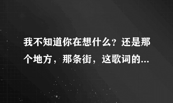 我不知道你在想什么？还是那个地方，那条街，这歌词的歌名是什么？