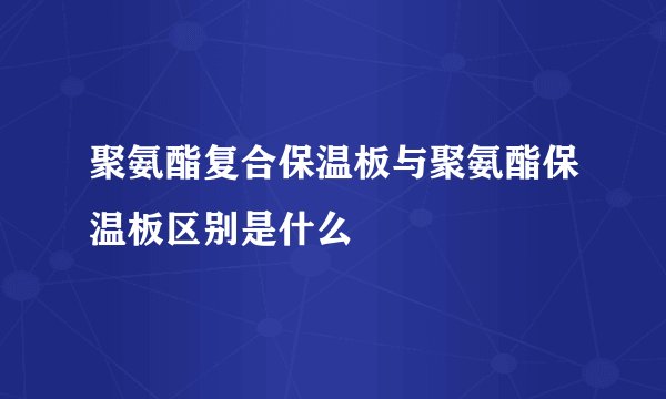 聚氨酯复合保温板与聚氨酯保温板区别是什么