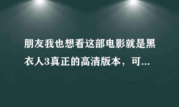 朋友我也想看这部电影就是黑衣人3真正的高清版本，可以给我连接让我也看看吗
