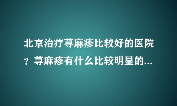 北京治疗荨麻疹比较好的医院？荨麻疹有什么比较明显的...