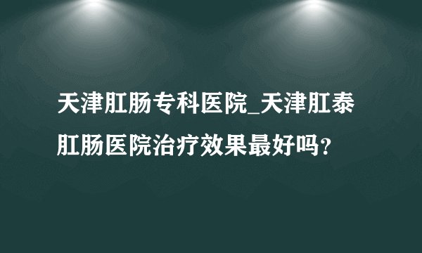 天津肛肠专科医院_天津肛泰肛肠医院治疗效果最好吗？