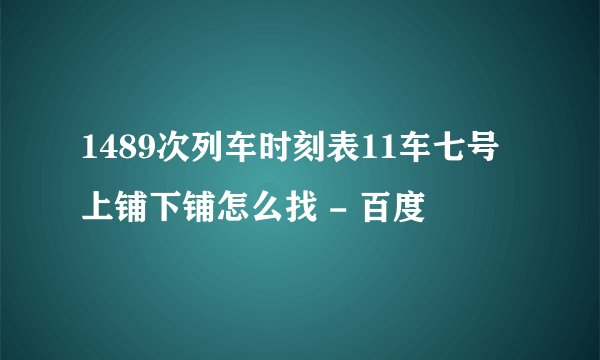 1489次列车时刻表11车七号上铺下铺怎么找 - 百度