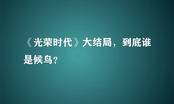 《光荣时代》大结局，到底谁是候鸟？