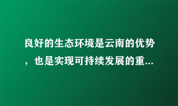 良好的生态环境是云南的优势,也是实现可持续发展的重要保障。要坚持生态立省、环境优先,全面推进生态文明建设。深入开展“七彩云南保护行动”,以更大力度推进“森林云南”建设,增强森林碳汇能力,力争森林覆盖率提高到55%;以更大力度推进生物多样性保护、九大高原湖泊水污染综合防治,做好节能减排工作。加强资源节约、集约利用,坚决守住基本农田这根红线,实行最严格的耕地保护和水资源管理政策。积极应对气候变化,大力发展绿色、循环经济,加快构建以低碳排放为特征的产业体系和消费模式。