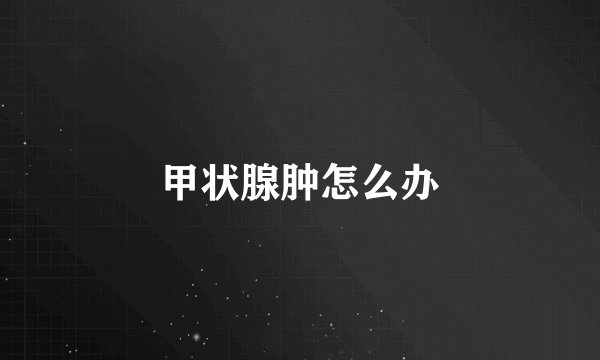 甲状腺肿怎么办