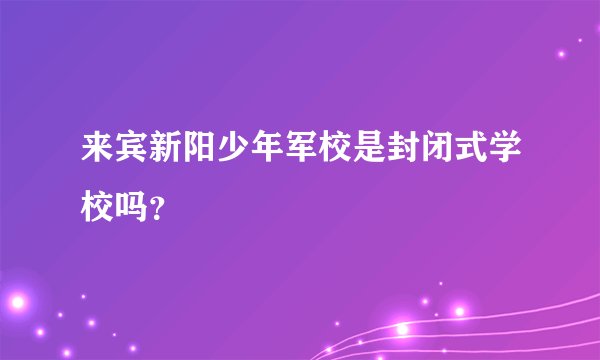 来宾新阳少年军校是封闭式学校吗？