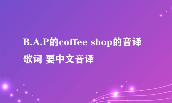 B.A.P的coffee shop的音译歌词 要中文音译
