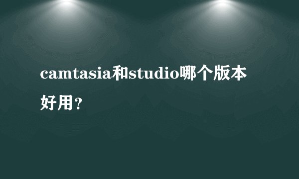 camtasia和studio哪个版本好用?