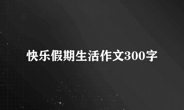 快乐假期生活作文300字