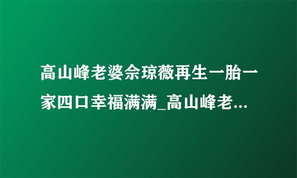 高山峰老婆佘琼薇再生一胎一家四口幸福满满_高山峰老婆佘琼薇