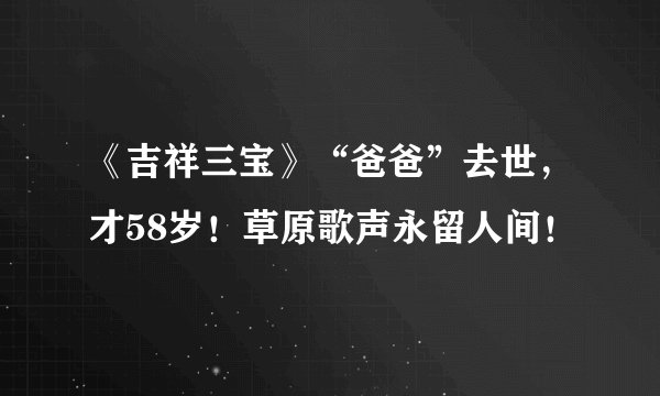 《吉祥三宝》“爸爸”去世，才58岁！草原歌声永留人间！