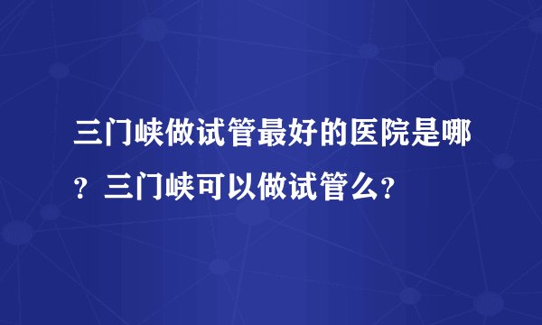 三门峡做试管最好的医院是哪？三门峡可以做试管么？