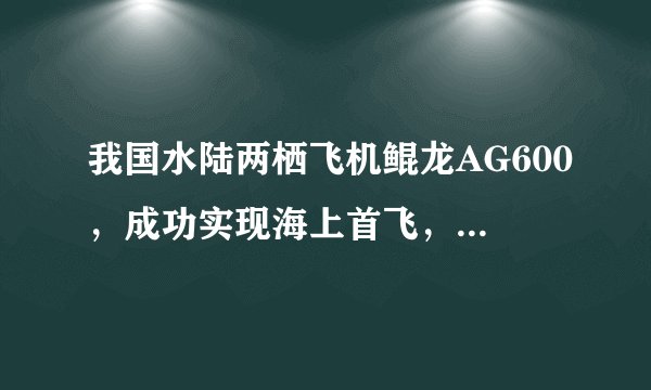 我国水陆两栖飞机鲲龙AG600，成功实现海上首飞，有何重要意义？