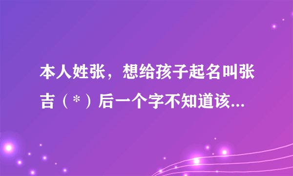 本人姓张，想给孩子起名叫张吉（*）后一个字不知道该起什么，求高手赐教！并告知所起名字的五行运数！