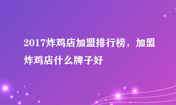 2017炸鸡店加盟排行榜，加盟炸鸡店什么牌子好