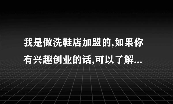 我是做洗鞋店加盟的,如果你有兴趣创业的话,可以了解下有关这个行业的信息.或者和我说说.QQ110214589