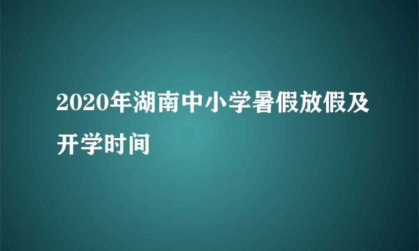 2020年湖南中小学暑假放假及开学时间