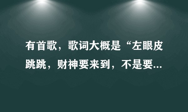 有首歌，歌词大概是“左眼皮跳跳，财神要来到，不是要升官就是要发财了”谁知道这是什么歌