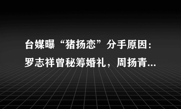 台媒曝“猪扬恋”分手原因：罗志祥曾秘筹婚礼，周扬青却怒斩情丝