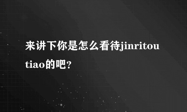 来讲下你是怎么看待jinritoutiao的吧？