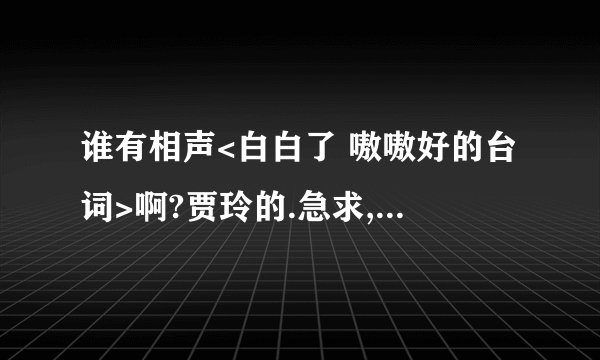 谁有相声<白白了 嗷嗷好的台词>啊?贾玲的.急求,我们要比赛的
