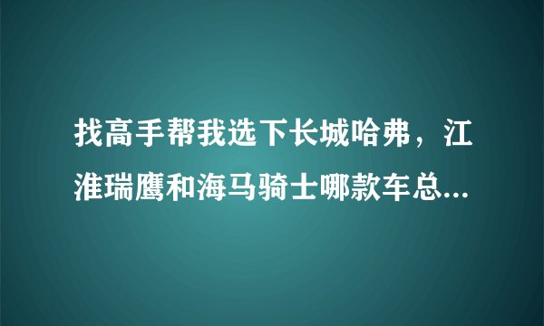 找高手帮我选下长城哈弗，江淮瑞鹰和海马骑士哪款车总体的要好，价格在11W左右