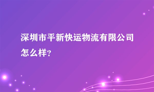深圳市平新快运物流有限公司怎么样？