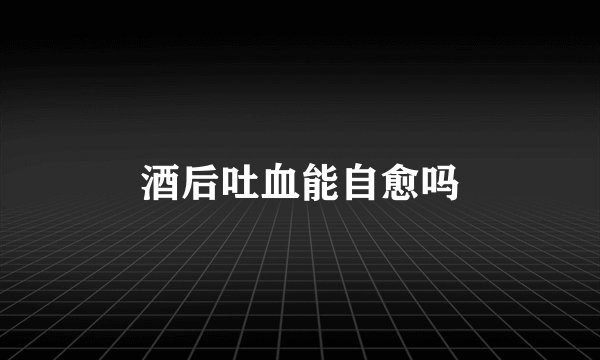 酒后吐血能自愈吗