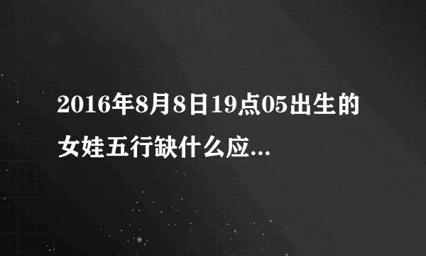 2016年8月8日19点05出生的女娃五行缺什么应该取带什么字的名？