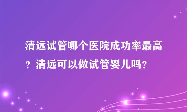 清远试管哪个医院成功率最高?清远可以做试管婴儿吗?