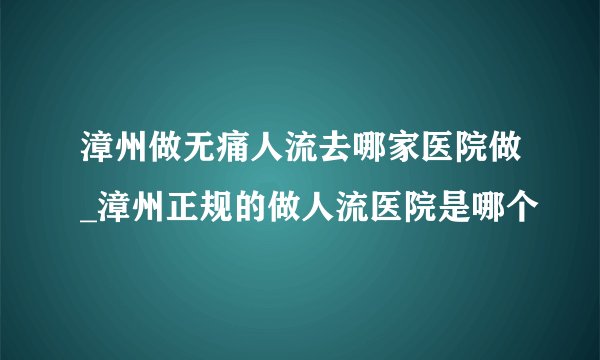 漳州做无痛人流去哪家医院做_漳州正规的做人流医院是哪个