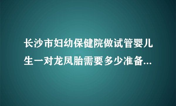 长沙市妇幼保健院做试管婴儿生一对龙凤胎需要多少准备多少费用