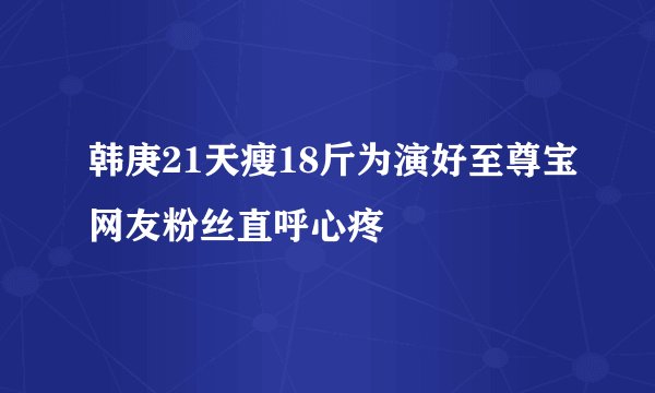 韩庚21天瘦18斤为演好至尊宝网友粉丝直呼心疼