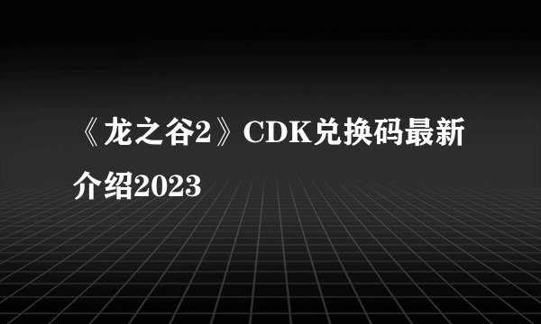 《龙之谷2》CDK兑换码最新介绍2023