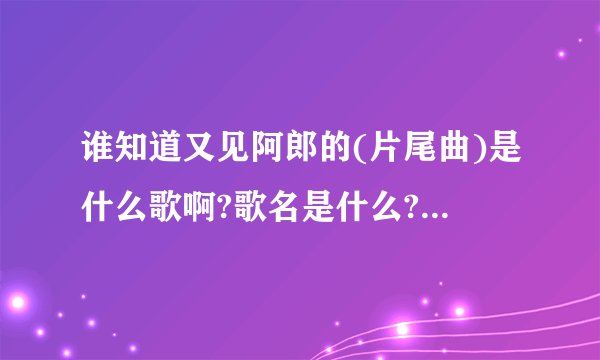 谁知道又见阿郎的(片尾曲)是什么歌啊?歌名是什么?有谁知道麻烦说下,我真很喜欢!!!百天不烦~~~