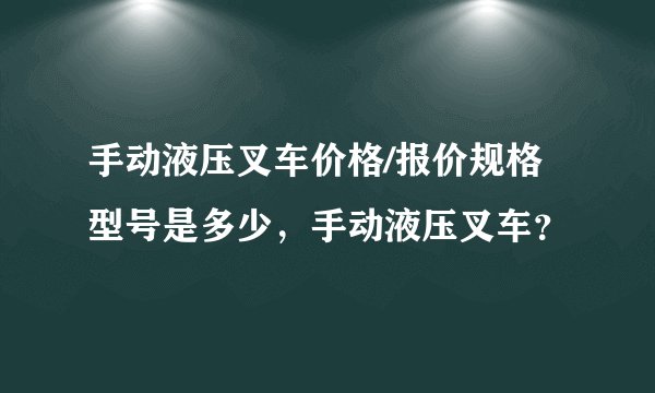 手动液压叉车价格/报价规格型号是多少，手动液压叉车？