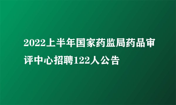 2022上半年国家药监局药品审评中心招聘122人公告